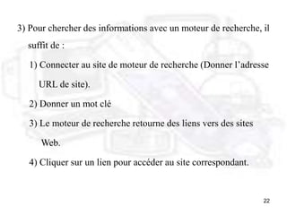 22
3) Pour chercher des informations avec un moteur de recherche, il
suffit de :
1) Connecter au site de moteur de recherche (Donner l’adresse
URL de site).
2) Donner un mot clé
3) Le moteur de recherche retourne des liens vers des sites
Web.
4) Cliquer sur un lien pour accéder au site correspondant.
 