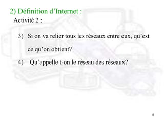 6
2) Définition d’Internet :
Activité 2 :
3) Si on va relier tous les réseaux entre eux, qu’est
ce qu’on obtient?
4) Qu’appelle t-on le réseau des réseaux?
 