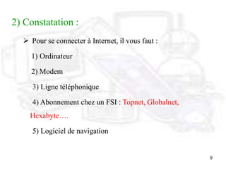 9
2) Constatation :
 Pour se connecter à Internet, il vous faut :
1) Ordinateur
2) Modem
3) Ligne téléphonique
4) Abonnement chez un FSI : Topnet, Globalnet,
Hexabyte….
5) Logiciel de navigation
 
