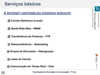 Agrupamento de Escolas 
Francisco de Holanda 
ESCOLA EB 2,3 EGAS MONIZ 
10 
Serviços básicos 
A INTERNET DISPONIBILIZA DIVERSOS SERVIÇOS: 
@ Correio Eletrónico (e-mail) 
@ World Wide Web – WWW 
@ Transferência de Ficheiros – FTP 
@ Listas de Correio 
@ Grupos de Discussão – Newsgroups 
@ Comunicação em Tempo Real – Chat 
@ Videoconferência – Netmeeting  
