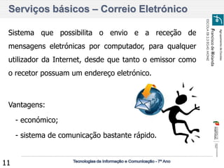 Agrupamento de Escolas 
Francisco de Holanda 
ESCOLA EB 2,3 EGAS MONIZ 
11 
Serviços básicos – Correio Eletrónico 
Sistema que possibilita o envio e a receção de 
mensagens eletrónicas por computador, para qualquer 
utilizador da Internet, desde que tanto o emissor como 
o recetor possuam um endereço eletrónico. 
Vantagens: 
- económico; 
- sistema de comunicação bastante rápido. 
 