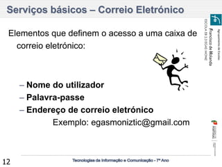 Agrupamento de Escolas 
Francisco de Holanda 
ESCOLA EB 2,3 EGAS MONIZ 
12 
Elementos que definem o acesso a uma caixa de correio eletrónico: 
–Nome do utilizador 
–Palavra-passe 
–Endereço de correio eletrónico Exemplo: egasmoniztic@gmail.com Serviços básicos – Correio Eletrónico  