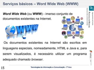 Agrupamento de Escolas 
Francisco de Holanda 
ESCOLA EB 2,3 EGAS MONIZ 
15 
Serviços básicos – Word Wide Web (WWW) 
Word Wide Web (ou WWW) - imenso conjunto de documentos existentes na Internet. 
Os documentos existentes na Internet são escritos em linguagens especiais, nomeadamente, HTML e Java e, para serem visualizados, é necessário utilizar um programa adequado chamado browser.  