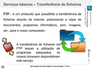 Agrupamento de Escolas 
Francisco de Holanda 
ESCOLA EB 2,3 EGAS MONIZ 
16 
Serviços básicos – Transferência de ficheiros 
FTP - é um protocolo que possibilita a transferência de ficheiros através da Internet, potenciando a cópia de documentos, programas informáticos, som, imagens, etc., para o nosso computador. 
A transferência de ficheiros via FTP requer a utilização de programas adequados, os nossos browsers disponibilizam este serviço.  