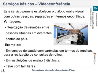 Agrupamento de Escolas 
Francisco de Holanda 
ESCOLA EB 2,3 EGAS MONIZ 
18 
Serviços básicos – Videoconferência 
Este serviço permite estabelecer o diálogo oral e visual com outras pessoas, separadas em termos geográficos. 
Vantagens: 
-- Realização de reuniões entre 
- pessoas situadas em diferentes 
- pontos do país. 
-Exemplos: 
- Em centros de saúde com carências em termos de médicos para a realização de consultas de rotina. 
- Em instituições de ensino à distância. 
- Falar com familiares  