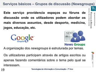 Agrupamento de Escolas 
Francisco de Holanda 
ESCOLA EB 2,3 EGAS MONIZ 
19 Serviços básicos – Grupos de discussão (Newsgroups) 
Este serviço providencia espaços ou fóruns de discussão onde os utilizadores podem abordar os mais diversos assuntos, desde desporto, medicina, jogos, educação, etc. 
A organização dos newsgroups é estruturada por temas. Os utilizadores participam através de artigos escritos ou apenas fazendo comentários sobre o tema pelo qual se interessam.  