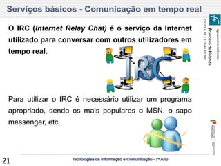 Agrupamento de Escolas 
Francisco de Holanda 
ESCOLA EB 2,3 EGAS MONIZ 
21 
Serviços básicos - Comunicação em tempo real 
O IRC (Internet Relay Chat) é o serviço da Internet utilizado para conversar com outros utilizadores em tempo real. 
Para utilizar o IRC é necessário utilizar um programa apropriado, sendo os mais populares o MSN, o sapo messenger, etc.  