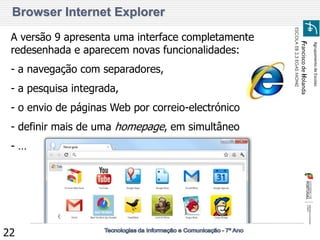 Agrupamento de Escolas 
Francisco de Holanda 
ESCOLA EB 2,3 EGAS MONIZ 
22 
Browser Internet Explorer 
A versão 9 apresenta uma interface completamente redesenhada e aparecem novas funcionalidades: 
- a navegação com separadores, 
- a pesquisa integrada, 
- o envio de páginas Web por correio-electrónico 
- definir mais de uma homepage, em simultâneo 
- …  