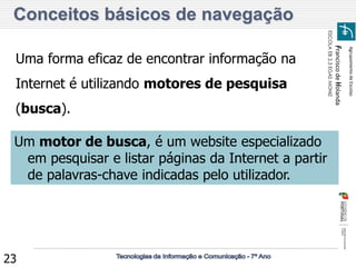 Agrupamento de Escolas 
Francisco de Holanda 
ESCOLA EB 2,3 EGAS MONIZ 
23 Conceitos básicos de navegação 
Uma forma eficaz de encontrar informação na Internet é utilizando motores de pesquisa (busca). 
Um motor de busca, é um website especializado em pesquisar e listar páginas da Internet a partir de palavras-chave indicadas pelo utilizador.  