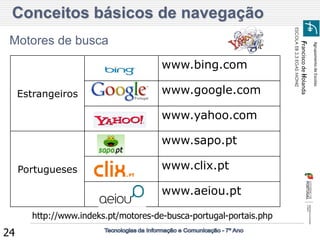Agrupamento de Escolas 
Francisco de Holanda 
ESCOLA EB 2,3 EGAS MONIZ 
24 
Motores de busca 
Estrangeiros 
www.bing.com 
www.google.com 
www.yahoo.com 
Portugueses 
www.sapo.pt 
www.clix.pt 
www.aeiou.pt 
http://www.indeks.pt/motores-de-busca-portugal-portais.php 
Conceitos básicos de navegação  
