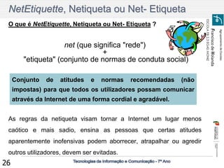 Agrupamento de Escolas 
Francisco de Holanda 
ESCOLA EB 2,3 EGAS MONIZ 
26 NetEtiquette, Netiqueta ou Net- Etiqueta 
O que é NetEtiquette, Netiqueta ou Net- Etiqueta ? 
net (que significa "rede") 
+ 
"etiqueta" (conjunto de normas de conduta social) 
As regras da netiqueta visam tornar a Internet um lugar menos caótico e mais sadio, ensina as pessoas que certas atitudes aparentemente inofensivas podem aborrecer, atrapalhar ou agredir outros utilizadores, devem ser evitadas. 
Conjunto de atitudes e normas recomendadas (não impostas) para que todos os utilizadores possam comunicar através da Internet de uma forma cordial e agradável.  