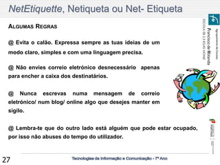 Agrupamento de Escolas 
Francisco de Holanda 
ESCOLA EB 2,3 EGAS MONIZ 
27 
ALGUMAS REGRAS 
@ Nunca escrevas numa mensagem de correio 
eletrónico/ num blog/ online algo que desejes manter em 
sigilo. 
@ Evita o calão. Expressa sempre as tuas ideias de um 
modo claro, simples e com uma linguagem precisa. 
NetEtiquette, Netiqueta ou Net- Etiqueta 
@ Não envies correio eletrónico desnecessário apenas 
para encher a caixa dos destinatários. 
@ Lembra-te que do outro lado está alguém que pode estar ocupado, 
por isso não abuses do tempo do utilizador. 
 