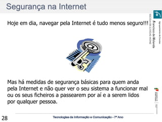 Agrupamento de Escolas 
Francisco de Holanda 
ESCOLA EB 2,3 EGAS MONIZ 
28 
Segurança na Internet 
Hoje em dia, navegar pela Internet é tudo menos seguro!!! 
Mas há medidas de segurança básicas para quem anda 
pela Internet e não quer ver o seu sistema a funcionar mal 
ou os seus ficheiros a passearem por aí e a serem lidos 
por qualquer pessoa. 
 