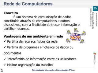 Agrupamento de Escolas 
Francisco de Holanda 
ESCOLA EB 2,3 EGAS MONIZ 
3 
Rede de Computadores 
Conceito É um sistema de comunicação de dados constituído através de computadores e outros dispositivos, com a finalidade de trocar informação e partilhar recursos. Vantagens de um ambiente em rede 
 Partilha de recursos físicos da rede 
 Partilha de programas e ficheiros de dados ou documentos 
 Intercâmbio de informação entre os utilizadores 
 Melhor organização do trabalho  
