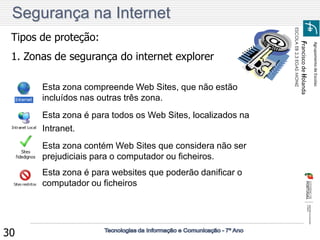 Agrupamento de Escolas 
Francisco de Holanda 
ESCOLA EB 2,3 EGAS MONIZ 
30 
Tipos de proteção: 
1. Zonas de segurança do internet explorer 
Esta zona compreende Web Sites, que não estão 
incluídos nas outras três zona. 
Esta zona é para todos os Web Sites, localizados na 
Intranet. 
Esta zona contém Web Sites que considera não ser 
prejudiciais para o computador ou ficheiros. 
Esta zona é para websites que poderão danificar o 
computador ou ficheiros 
Segurança na Internet 
 