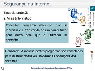 Agrupamento de Escolas 
Francisco de Holanda 
ESCOLA EB 2,3 EGAS MONIZ 
31 
Tipos de proteção: 
2. Vírus Informático 
Conceito: Programa malicioso que se reproduz e é transferido de um computador para outro sem que o utilizador se aperceba. 
Finalidade: A maioria destes programas são concebidos para destruir dados ou imobilizar as operações dos sistemas 
Segurança na Internet  