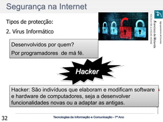 Agrupamento de Escolas 
Francisco de Holanda 
ESCOLA EB 2,3 EGAS MONIZ 
32 
Tipos de protecção: 2. Vírus Informático 
Desenvolvidos por quem? 
Por programadores de má fé. 
Hacker 
Hacker: São indivíduos que elaboram e modificam software e hardware de computadores, seja a desenvolver funcionalidades novas ou a adaptar as antigas. 
Segurança na Internet  
