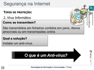 Agrupamento de Escolas 
Francisco de Holanda 
ESCOLA EB 2,3 EGAS MONIZ 
33 
TIPOS DE PROTEÇÃO: 
2. Vírus Informático 
Qual a solução? 
Instalar um anti-vírus. O que é um Anti-vírus? 
Como se transmitem? 
São transmitidos em ficheiros contidos em pens, discos amovíveis ou em transmissões online. 
Segurança na Internet  