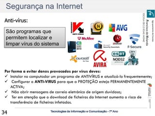 Agrupamento de Escolas 
Francisco de Holanda 
ESCOLA EB 2,3 EGAS MONIZ 
34 
São programas que permitem localizar e limpar vírus do sistema Anti-vírus: 
Por forma a evitar danos provocados por vírus deves: 
Instalar no computador um programa de ANTIVÍRUS e atualizá-lo frequentemente; 
 Configurar o ANTI-VIRUS para que a PROTEÇÃO esteja PERMANENTEMENTE ACTIVA; 
 Não abrir mensagens de correio eletrónico de origem duvidosa; 
 Ter em atenção que o download de ficheiros da Internet aumenta o risco de transferência de ficheiros infetados. Segurança na Internet  