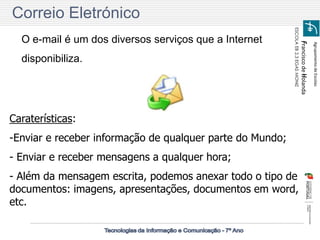 Agrupamento de Escolas 
Francisco de Holanda 
ESCOLA EB 2,3 EGAS MONIZ 
Correio Eletrónico 
O e-mail é um dos diversos serviços que a Internet disponibiliza. 
Caraterísticas: 
-Enviar e receber informação de qualquer parte do Mundo; 
- Enviar e receber mensagens a qualquer hora; 
- Além da mensagem escrita, podemos anexar todo o tipo de documentos: imagens, apresentações, documentos em word, etc.  