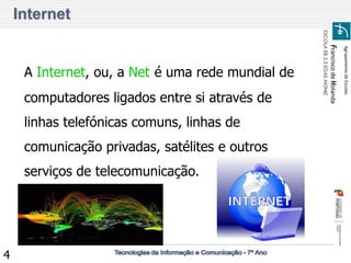 Agrupamento de Escolas 
Francisco de Holanda 
ESCOLA EB 2,3 EGAS MONIZ 
4 
Internet 
A Internet, ou, a Net é uma rede mundial de computadores ligados entre si através de linhas telefónicas comuns, linhas de comunicação privadas, satélites e outros serviços de telecomunicação.  