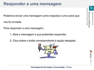Agrupamento de Escolas 
Francisco de Holanda 
ESCOLA EB 2,3 EGAS MONIZ 
Podemos enviar uma mensagem como resposta a uma outra que nos foi enviada. 
Para responder a uma mensagem: 
1. Abre a mensagem a que pretendes responder. 
2. Clica sobre o botão correspondente à opção desejada. 
Responder a uma mensagem  