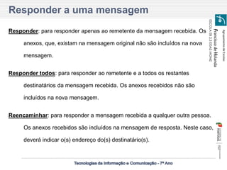 Agrupamento de Escolas 
Francisco de Holanda 
ESCOLA EB 2,3 EGAS MONIZ 
Responder: para responder apenas ao remetente da mensagem recebida. Os anexos, que, existam na mensagem original não são incluídos na nova mensagem. 
Responder todos: para responder ao remetente e a todos os restantes destinatários da mensagem recebida. Os anexos recebidos não são incluídos na nova mensagem. 
Reencaminhar: para responder a mensagem recebida a qualquer outra pessoa. Os anexos recebidos são incluídos na mensagem de resposta. Neste caso, deverá indicar o(s) endereço do(s) destinatário(s). 
Responder a uma mensagem  