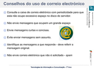 Agrupamento de Escolas 
Francisco de Holanda 
ESCOLA EB 2,3 EGAS MONIZ 
Conselhos do uso de correio electrónico 
@Consulte a caixa de correio eletrónico com periodicidade para que esta não ocupe excessivo espaço no disco do servidor. 
@Não envie mensagens que ocupem um grande espaço 
@Envie mensagens curtas e concisas. 
@Evite enviar mensagens sem assunto. 
@Identifique as mensagens a que responde - deve referir a mensagem original. 
@Não envie correio eletrónico que não é solicitado - spam  