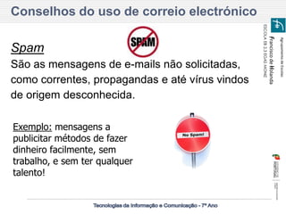 Agrupamento de Escolas 
Francisco de Holanda 
ESCOLA EB 2,3 EGAS MONIZ 
Conselhos do uso de correio electrónico 
Spam 
São as mensagens de e-mails não solicitadas, como correntes, propagandas e até vírus vindos de origem desconhecida. 
Exemplo: mensagens a publicitar métodos de fazer dinheiro facilmente, sem trabalho, e sem ter qualquer talento!  