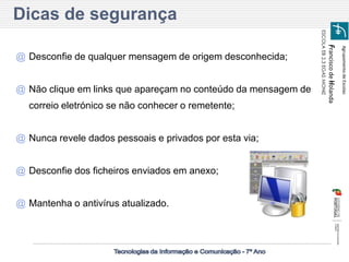 Agrupamento de Escolas 
Francisco de Holanda 
ESCOLA EB 2,3 EGAS MONIZ 
Dicas de segurança 
@Desconfie de qualquer mensagem de origem desconhecida; 
@Não clique em links que apareçam no conteúdo da mensagem de correio eletrónico se não conhecer o remetente; 
@Nunca revele dados pessoais e privados por esta via; 
@Desconfie dos ficheiros enviados em anexo; 
@Mantenha o antivírus atualizado.  