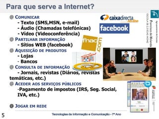 Agrupamento de Escolas 
Francisco de Holanda 
ESCOLA EB 2,3 EGAS MONIZ 
5 
@ COMUNICAR 
- Texto (SMS,MSN, e-mail) 
- Áudio (Chamadas telefónicas) 
- Vídeo (Videoconferência) 
@ PARTILHAR INFORMAÇÃO 
- Sítios WEB (facebook) 
@ AQUISIÇÃO DE PRODUTOS 
- Lojas 
- Bancos 
@ CONSULTA DE INFORMAÇÃO 
- Jornais, revistas (Diários, revistas temáticas, etc.) 
@ ACEDER AOS SERVIÇOS PÚBLICOS 
-Pagamento de impostos (IRS, Seg. Social, IVA, etc.) @ JOGAR EM REDE 
Para que serve a Internet?  