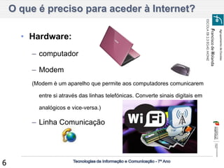 Agrupamento de Escolas 
Francisco de Holanda 
ESCOLA EB 2,3 EGAS MONIZ 
6 
•Hardware: 
–computador 
–Modem 
(Modem è um aparelho que permite aos computadores comunicarem entre si através das linhas telefónicas. Converte sinais digitais em analógicos e vice-versa.) 
–Linha Comunicação 
O que é preciso para aceder à Internet?  