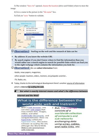 Pioneer Prep. School of Sfax 6
3) The window “Save As” opened, choose the location (drive and Folder) where to store the
image.
4) Give a name to the picture in the “file name” box.
5) Click on “save “button to validate.
 Observation1: Surfing on the web and the research of data can be:
 By address: if you know the website URL
 By search engine: if you don’t know where to find the information than you
would rather use a search engine to search for possible links which can lead you
to the right webpage which contains the information you look for.
 Observation2: We can collect information from:
-books, news papers, magazines;
-other people: teachers, elders, mentors, encyclopedic scientist…
-TV; Radio; etc.
 Today, thanks to the technological development there’s another source of information
which is Internet by surfing the web.
 But what is exactly Internet means and what’s the difference between
Internet and the Web?
 