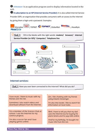 Pioneer Prep. School of Sfax 9
 A Browser: Is an application program used to display information located in the
web.
A subscription to an ISP (Internet Service Provider): It is also called Internet Service
Provider (ISP): an organization that provides consumers with an access to the Internet
by giving them a login and a password. Examples:
Wanadoo , TOPNET , GlobalNet , HexaByte
Internet services:
Task 5: Have you ever been connected to the Internet? What did you do?
Task 5: Fill in the blanks with the right words: modem/ browser/ Internet
Service Provider (or ISP)/ Computer/ Telephone line
Task 6: Fill in the blanks with the right words:
modem/ browser/ Internet Service Provider (or ISP)/ Computer/
Telephone line
 