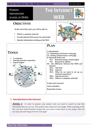 Unit III: The Internet | Mrs. IMEN TEKAYA BOUAZIZ AY 2011/2012
Pioneer Prep. School of Sfax 1
OBJECTIVES
In the end of this unit, you will be able to:
 Define a computer network
 Use the Internet Web service to search data
 Operate information existing on the Web
I. Introduction to the Internet
TOOLS
 A computer
 Internet network connection
 Search Engine
PLAN
I- Introduction
I.1- Importing a text from a web page
I.2- Saving a picture from a web page
II- Research in the web
II.1- Research using a search engine
II.2- Research by address
III- the difference between the WEB and
Internet
III.1- The Web
III.2- Internet
III.3- What do we need to set up an
Internet connection?
III.4- Internet services.
III.5- What is a computer network?
In this unit, I learned
Auto evaluation
Researcher Corner
PIONEER
PREPARATORY
SCHOOL OF SFAX:
THE INTERNET
WEB
Activity 1: In order to prepare your project work you need to search for and find
information that you can use. This project must contain text and images. While searching on the
Net, you have found beautiful images that you want to insert them in your project. How do
you copy text and images from the web page?
Unit III: The Internet | Mrs. IMEN TEKAYA BOUAZIZ AY 2011/2012
Pioneer Prep. School of Sfax 1
OBJECTIVES
In the end of this unit, you will be able to:
 Define a computer network
 Use the Internet Web service to search data
 Operate information existing on the Web
I. Introduction to the Internet
TOOLS
 A computer
 Internet network connection
 Search Engine
PLAN
I- Introduction
I.1- Importing a text from a web page
I.2- Saving a picture from a web page
II- Research in the web
II.1- Research using a search engine
II.2- Research by address
III- the difference between the WEB and
Internet
III.1- The Web
III.2- Internet
III.3- What do we need to set up an
Internet connection?
III.4- Internet services.
III.5- What is a computer network?
In this unit, I learned
Auto evaluation
Researcher Corner
PIONEER
PREPARATORY
SCHOOL OF SFAX:
THE INTERNET
WEB
Activity 1: In order to prepare your project work you need to search for and find
information that you can use. This project must contain text and images. While searching on the
Net, you have found beautiful images that you want to insert them in your project. How do
you copy text and images from the web page?
Unit III: The Internet | Mrs. IMEN TEKAYA BOUAZIZ AY 2011/2012
Pioneer Prep. School of Sfax 1
OBJECTIVES
In the end of this unit, you will be able to:
 Define a computer network
 Use the Internet Web service to search data
 Operate information existing on the Web
I. Introduction to the Internet
TOOLS
 A computer
 Internet network connection
 Search Engine
PLAN
I- Introduction
I.1- Importing a text from a web page
I.2- Saving a picture from a web page
II- Research in the web
II.1- Research using a search engine
II.2- Research by address
III- the difference between the WEB and
Internet
III.1- The Web
III.2- Internet
III.3- What do we need to set up an
Internet connection?
III.4- Internet services.
III.5- What is a computer network?
In this unit, I learned
Auto evaluation
Researcher Corner
PIONEER
PREPARATORY
SCHOOL OF SFAX:
THE INTERNET
WEB
Activity 1: In order to prepare your project work you need to search for and find
information that you can use. This project must contain text and images. While searching on the
Net, you have found beautiful images that you want to insert them in your project. How do
you copy text and images from the web page?
 