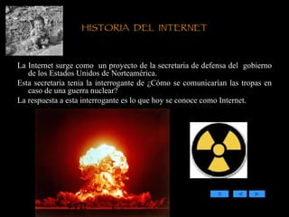 HISTORIA  DEL  INTERNET La Internet surge como  un proyecto de la secretaria de defensa del  gobierno de los Estados Unidos de Norteamérica.  Esta secretaria tenia la interrogante de ¿Cómo se comunicarían las tropas en caso de una guerra nuclear? La respuesta a esta interrogante es lo que hoy se conoce como Internet. 