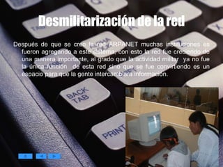 Desmilitarización de la red Después de que se creo la red ARPANET muchas instituciones es fueron agregando a este sistema, con esto la red fue creciendo de una manera importante, al grado que la actividad militar  ya no fue la única función  de esta red sino que se fue convirtiendo es un espacio para que la gente intercambiara información.   