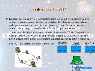 Protocolo TC/IP Después de que ocurrió la desmilitarización de la red, los usuarios de esta se fueron dando cuenta de que  la cantidad de información aumentaría si cada persona que se conectara aportara algo así la red se mantendría actualizada y con gran cantidad de información para consultar. Para esta finalidad es cuando se crea el protocolo TC/IP (Trassmission Control/   Internet Protocol ) es un protocolo orientado de datos, usado tanto por el origen como por el destino para la comunicación de estos a través de una red (Internet) de paquetes conmutados .   