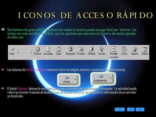 ICONOS DE ACCESO RÁPIDO Son botones de gran utilidad mediante los cuales el usuario puede navegar fácil por  Internet. Los iconos son mas sencillos de utilizar que las opciones que aparecen en la barra de menús ejemplo de ellos son: Los botones de  Atrás y Adelante  conducen hacia una página anterior o posterior respectivamente.  El botón  Detener ,  detiene la actividad que en ese momento esté realizando el navegador. La actividad puede referirse el estar tratando de localizar una dirección, o el estar desplegando la información de un servidor ya localizado.  