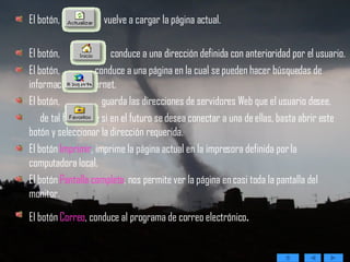 El botón,  vuelve a cargar la página actual.  El botón,  conduce a una dirección definida con anterioridad por el usuario.  El botón,  conduce a una página en la cual se pueden hacer búsquedas de información en Internet.  El botón,  guarda las direcciones de servidores Web que el usuario desee,  de tal forma que si en el futuro se desea conectar a una de ellas, basta abrir este botón y seleccionar la dirección requerida.  El botón  Imprimir , imprime la página actual en la impresora definida por la computadora local.  El botón  Pantalla completa , nos permite ver la página en casi toda la pantalla del monitor.  El botón  Correo , conduce al programa de correo electrónico . 