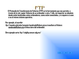 FTP El Protocolo de Transferencia de Ficheros (FTP) es la herramienta que nos permite, a través de la red, copiar ficheros de un ordenador a otro. Y ello, sin importar en absoluto donde están localizados estos ordenadores, como están conectados, y ni siquiera si usan o no el mismo sistema operativo. Por ejemplo, al escribir  ftp://nombre.del.sitio/carpeta/nombredelfichero.zip  se transfiere el fichero  nombredelfichero.zip  al disco duro del ordenador.  Otro ejemplo seria: ftp://udgftp.cencar.udg.mx/ 