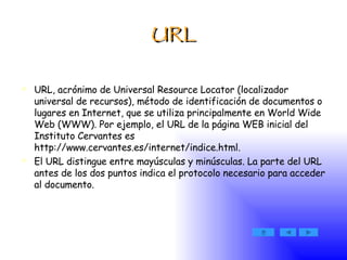 URL URL, acrónimo de Universal Resource Locator (localizador universal de recursos), método de identificación de documentos o lugares en Internet, que se utiliza principalmente en World Wide Web (WWW). Por ejemplo, el URL de la página WEB inicial del Instituto Cervantes es http://www.cervantes.es/internet/indice.html.  El URL distingue entre mayúsculas y minúsculas. La parte del URL antes de los dos puntos indica el protocolo necesario para acceder al documento.  