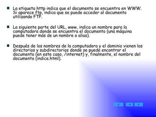 La etiqueta http indica que el documento se encuentra en WWW. Si aparece ftp, indica que se puede acceder al documento utilizando FTP.  La siguiente parte del URL, www, indica un nombre para la computadora donde se encuentra el documento (una máquina puede tener más de un nombre o alias).  Después de los nombres de la computadora y el dominio vienen los directorios y subdirectorios donde se puede encontrar el documento (en este caso, /internet) y, finalmente, el nombre del documento (indice.html). 