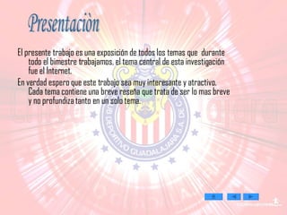 El presente trabajo es una exposición de todos los temas que  durante todo el bimestre trabajamos, el tema central de esta investigación fue el Internet.  En verdad espero que este trabajo sea muy interesante y atractivo. Cada tema contiene una breve reseña que trata de ser lo mas breve y no profundiza tanto en un solo tema. Presentaciòn 