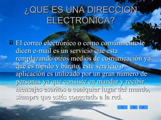 ¿QUE ES UNA DIRECCION ELECTRONICA? El correo electrónico o como comúnmente le dicen e-mail es un servicio que esta remplazando otros medios de comunicación ya que es rápido y barato, este servicio o aplicación es utilizado por un gran número de personas ya que consiste en mandar y recibir mensajes escritos a cualquier lugar del mundo, siempre que estés conectado a la red.  