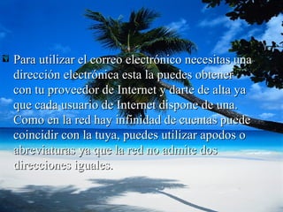 Para utilizar el correo electrónico necesitas una dirección electrónica esta la puedes obtener con tu proveedor de Internet y darte de alta ya que cada usuario de Internet dispone de una. Como en la red hay infinidad de cuentas puede coincidir con la tuya, puedes utilizar apodos o abreviaturas ya que la red no admite dos direcciones iguales. 