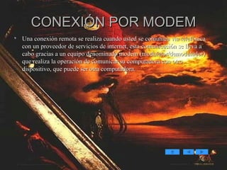 CONEXIÓN POR MODEM Una conexión remota se realiza cuando usted se comunica vía telefónica con un proveedor de servicios de internet, esta comunicación se lleva a cabo gracias a un equipo denominado modem (modulator/demodulador) que realiza la operación de comunicar su computadora con otro dispositivo, que puede ser otra computadora. 