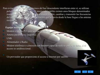 Para evitar que los canales próximos del haz descendente interfieran entre sí, se utilizan polarizaciones distintas. En el interior del satélite existen unos bloques denominados transpondedores, que tienen como misión recibir, cambiar y transmitir las frecuencias del satélite, a fin de que la información que se envía desde la base llegue a las antenas receptoras. Equipo necesario Módem o tarjeta PCI para satélite (DVB-S).  Antena parabólica y [soporte].  LNB.  Alimentador o Radio.  Módem telefónico o conexión con Internet capaz de realizar envío de datos, si el acceso es unidireccional.  Un proveedor que proporcione el acceso a Internet por satélite.   