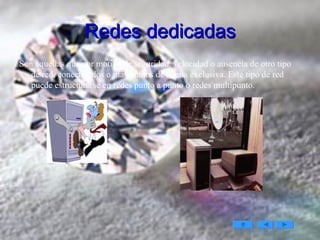 Redes dedicadas Son aquellas que por motivo de seguridad, velocidad o ausencia de otro tipo de red, conectan dos o más puntos de forma exclusiva. Este tipo de red puede estructurarse en redes punto a punto o redes multipunto. 