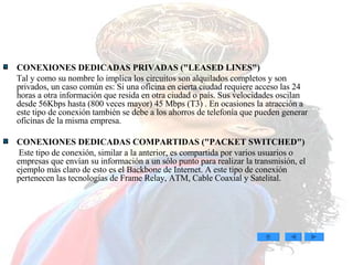 CONEXIONES DEDICADAS PRIVADAS (&quot;LEASED LINES&quot;)  Tal y como su nombre lo implica los circuitos son alquilados completos y son privados, un caso común es: Si una oficina en cierta ciudad requiere acceso las 24 horas a otra información que resida en otra ciudad o país. Sus velocidades oscilan desde 56Kbps hasta (800 veces mayor) 45 Mbps (T3) . En ocasiones la atracción a este tipo de conexión también se debe a los ahorros de telefonía que pueden generar oficinas de la misma empresa.  CONEXIONES DEDICADAS COMPARTIDAS (&quot;PACKET SWITCHED&quot;)  Este tipo de conexión, similar a la anterior, es compartida por varios usuarios o empresas que envían su información a un sólo punto para realizar la transmisión, el ejemplo más claro de esto es el Backbone de Internet. A este tipo de conexión pertenecen las tecnologías de Frame Relay, ATM, Cable Coaxial y Satelital. 